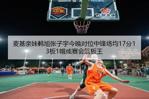 麦基亲妹韩旭张子宇今晚对位中锋场均17分13板1帽成赛会篮板王